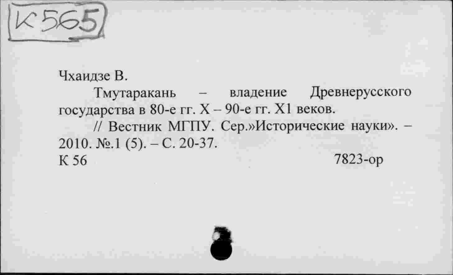 ﻿Чхаидзе В.
Тмутаракань - владение Древнерусского государства в 80-е гг. X - 90-е гг. XI веков.
// Вестник МГПУ. Сер.»Исторические науки». -2010. №.1 (5).-С. 20-37.
К 56	7823-ор